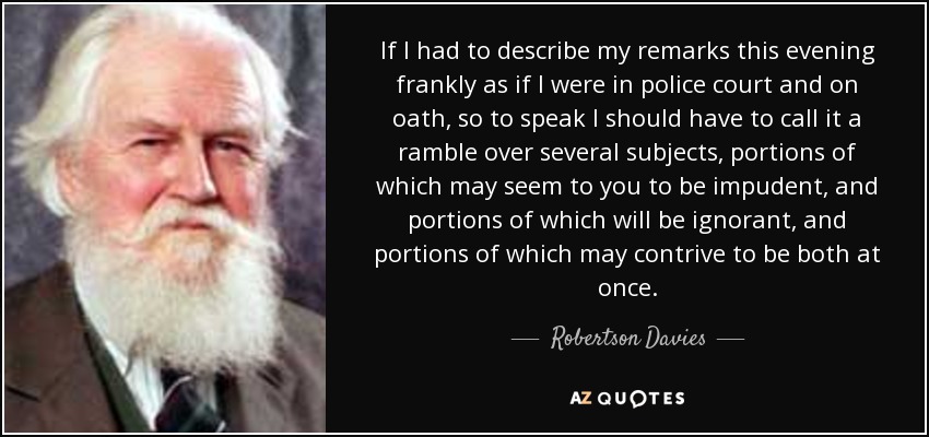 If I had to describe my remarks this evening frankly as if I were in police court and on oath, so to speak I should have to call it a ramble over several subjects, portions of which may seem to you to be impudent, and portions of which will be ignorant, and portions of which may contrive to be both at once. - Robertson Davies