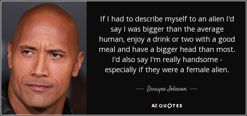 If I had to describe myself to an alien I'd say I was bigger than the average human, enjoy a drink or two with a good meal and have a bigger head than most. I'd also say I'm really handsome - especially if they were a female alien. - Dwayne Johnson