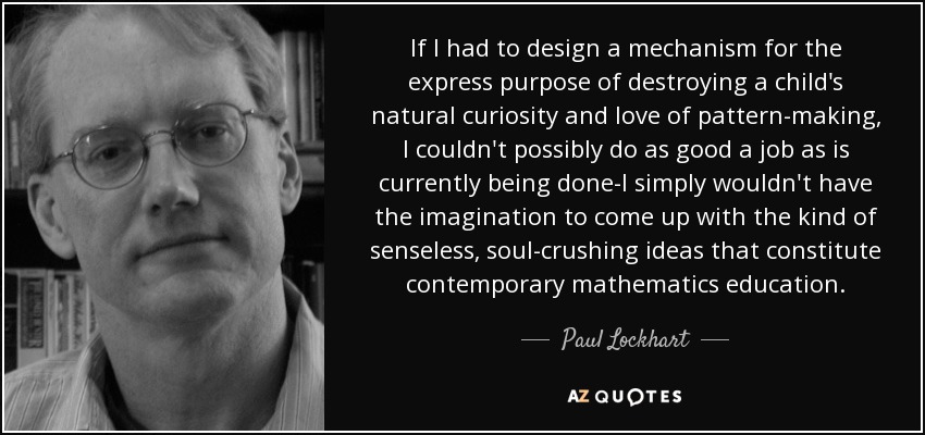 If I had to design a mechanism for the express purpose of destroying a child's natural curiosity and love of pattern-making, I couldn't possibly do as good a job as is currently being done-I simply wouldn't have the imagination to come up with the kind of senseless, soul-crushing ideas that constitute contemporary mathematics education. - Paul Lockhart