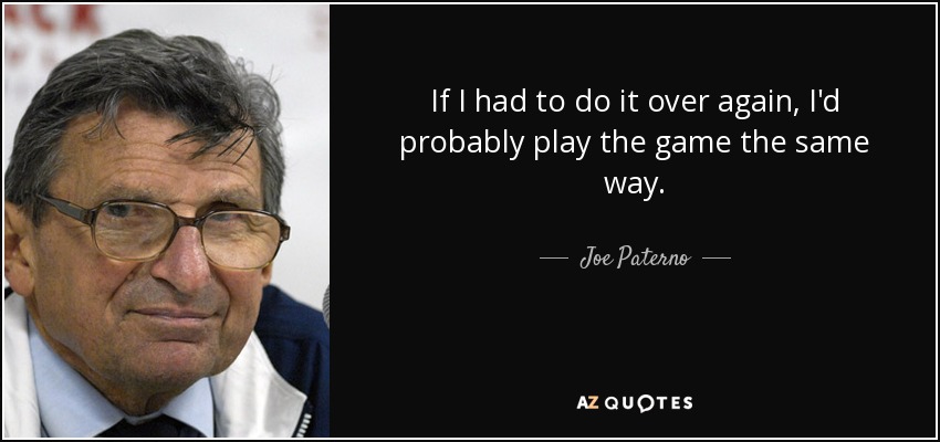 If I had to do it over again, I'd probably play the game the same way. - Joe Paterno