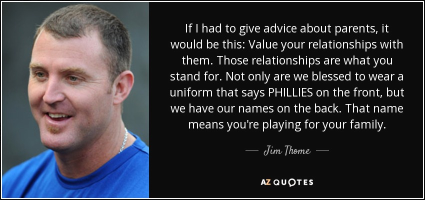 If I had to give advice about parents, it would be this: Value your relationships with them. Those relationships are what you stand for. Not only are we blessed to wear a uniform that says PHILLIES on the front, but we have our names on the back. That name means you're playing for your family. - Jim Thome