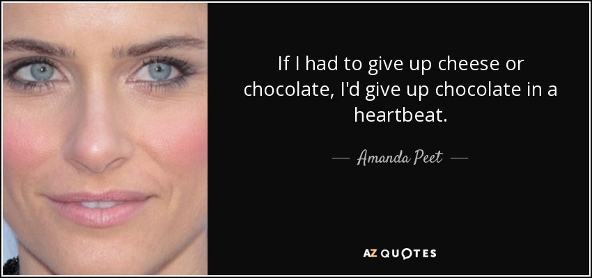 If I had to give up cheese or chocolate, I'd give up chocolate in a heartbeat. - Amanda Peet