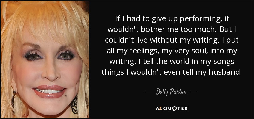 If I had to give up performing, it wouldn't bother me too much. But I couldn't live without my writing. I put all my feelings, my very soul, into my writing. I tell the world in my songs things I wouldn't even tell my husband. - Dolly Parton