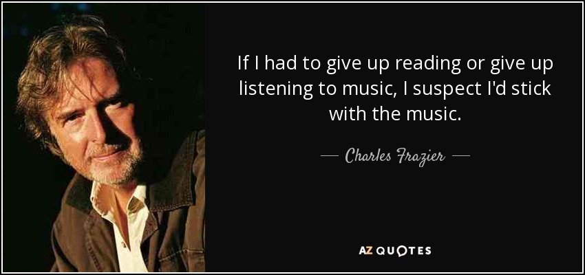 If I had to give up reading or give up listening to music, I suspect I'd stick with the music. - Charles Frazier