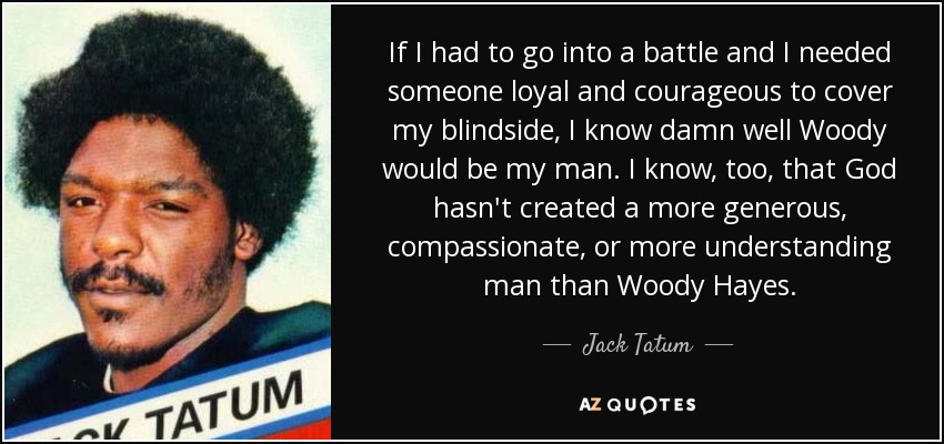 If I had to go into a battle and I needed someone loyal and courageous to cover my blindside, I know damn well Woody would be my man. I know, too, that God hasn't created a more generous, compassionate, or more understanding man than Woody Hayes. - Jack Tatum