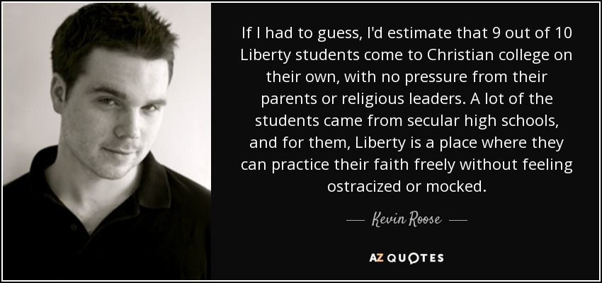 If I had to guess, I'd estimate that 9 out of 10 Liberty students come to Christian college on their own, with no pressure from their parents or religious leaders. A lot of the students came from secular high schools, and for them, Liberty is a place where they can practice their faith freely without feeling ostracized or mocked. - Kevin Roose