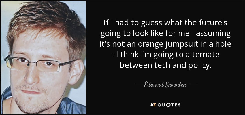 If I had to guess what the future's going to look like for me - assuming it's not an orange jumpsuit in a hole - I think I'm going to alternate between tech and policy. - Edward Snowden