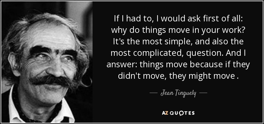 If I had to, I would ask first of all: why do things move in your work? It's the most simple, and also the most complicated, question. And I answer: things move because if they didn't move, they might move . - Jean Tinguely