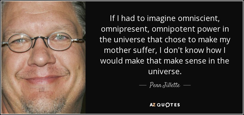 If I had to imagine omniscient, omnipresent, omnipotent power in the universe that chose to make my mother suffer, I don't know how I would make that make sense in the universe. - Penn Jillette
