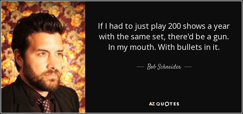 If I had to just play 200 shows a year with the same set, there'd be a gun. In my mouth. With bullets in it. - Bob Schneider