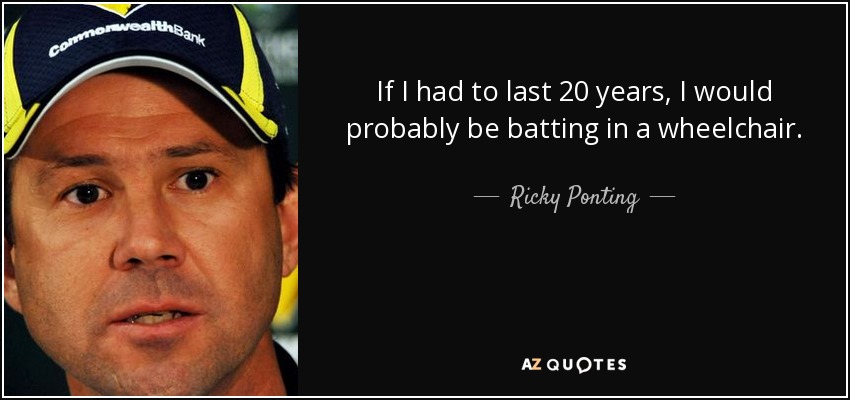 If I had to last 20 years, I would probably be batting in a wheelchair. - Ricky Ponting