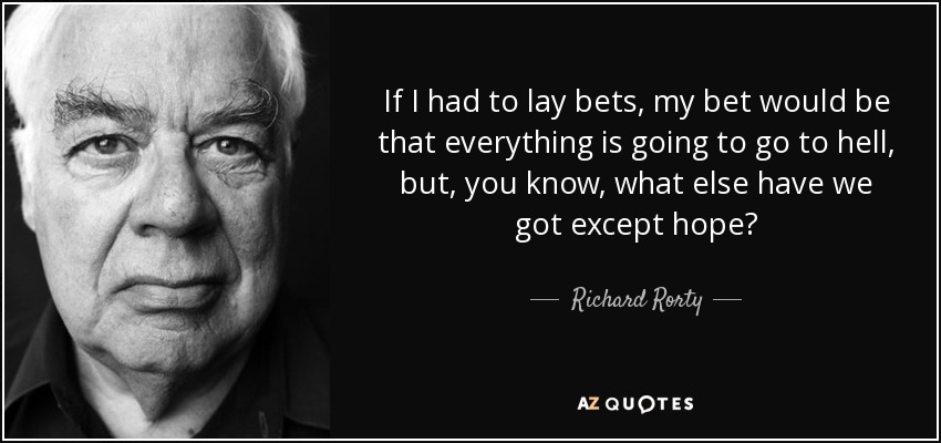 If I had to lay bets, my bet would be that everything is going to go to hell, but, you know, what else have we got except hope? - Richard Rorty