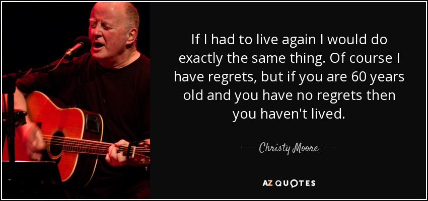 If I had to live again I would do exactly the same thing. Of course I have regrets, but if you are 60 years old and you have no regrets then you haven't lived. - Christy Moore