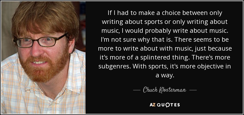 If I had to make a choice between only writing about sports or only writing about music, I would probably write about music. I'm not sure why that is. There seems to be more to write about with music, just because it's more of a splintered thing. There's more subgenres. With sports, it's more objective in a way. - Chuck Klosterman