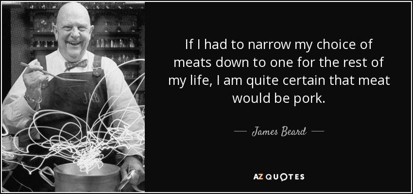 If I had to narrow my choice of meats down to one for the rest of my life, I am quite certain that meat would be pork. - James Beard