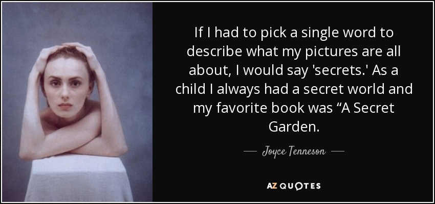 If I had to pick a single word to describe what my pictures are all about, I would say 'secrets.' As a child I always had a secret world and my favorite book was “A Secret Garden. - Joyce Tenneson