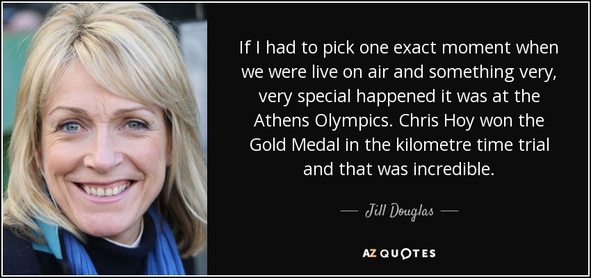 If I had to pick one exact moment when we were live on air and something very, very special happened it was at the Athens Olympics. Chris Hoy won the Gold Medal in the kilometre time trial and that was incredible. - Jill Douglas