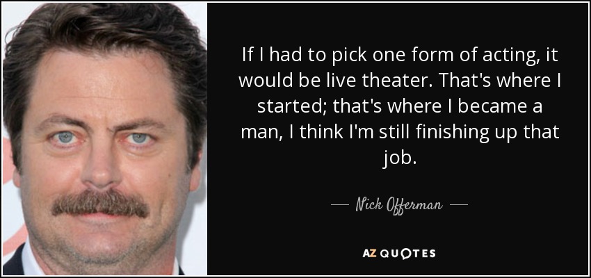 If I had to pick one form of acting, it would be live theater. That's where I started; that's where I became a man, I think I'm still finishing up that job. - Nick Offerman