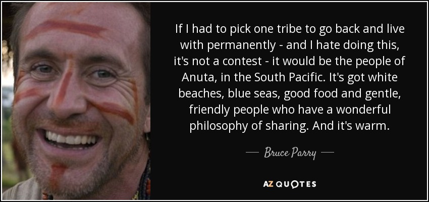If I had to pick one tribe to go back and live with permanently - and I hate doing this, it's not a contest - it would be the people of Anuta, in the South Pacific. It's got white beaches, blue seas, good food and gentle, friendly people who have a wonderful philosophy of sharing. And it's warm. - Bruce Parry