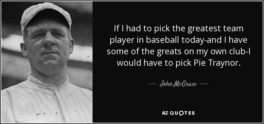 If I had to pick the greatest team player in baseball today-and I have some of the greats on my own club-I would have to pick Pie Traynor. - John McGraw