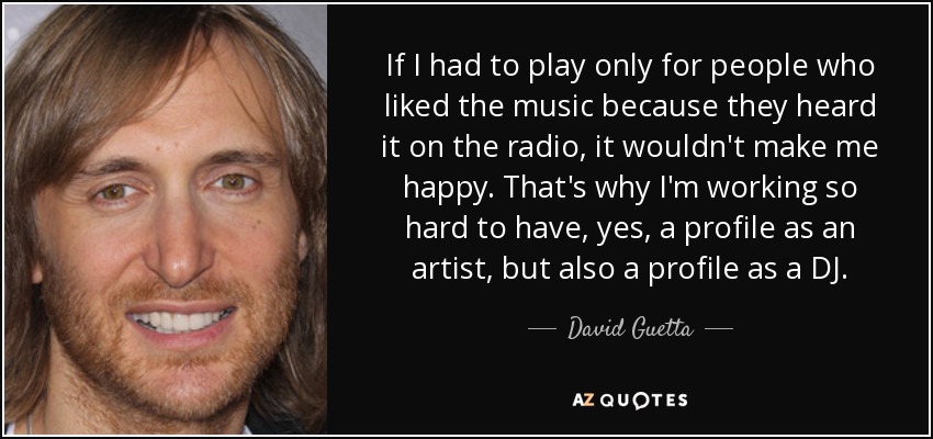 If I had to play only for people who liked the music because they heard it on the radio, it wouldn't make me happy. That's why I'm working so hard to have, yes, a profile as an artist, but also a profile as a DJ. - David Guetta