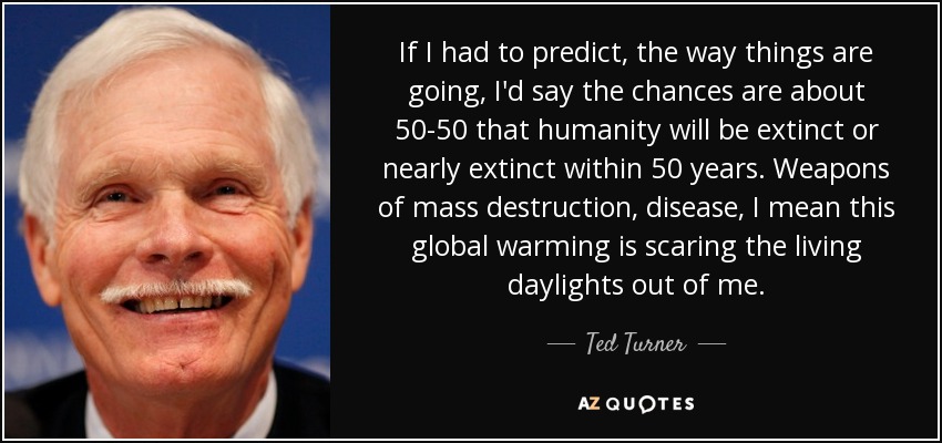 If I had to predict, the way things are going, I'd say the chances are about 50-50 that humanity will be extinct or nearly extinct within 50 years. Weapons of mass destruction, disease, I mean this global warming is scaring the living daylights out of me. - Ted Turner