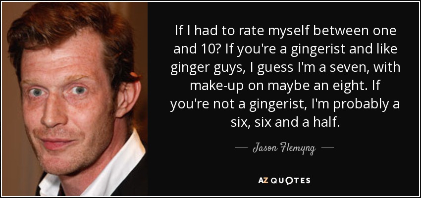 If I had to rate myself between one and 10? If you're a gingerist and like ginger guys, I guess I'm a seven, with make-up on maybe an eight. If you're not a gingerist, I'm probably a six, six and a half. - Jason Flemyng