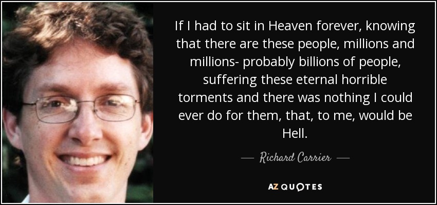 If I had to sit in Heaven forever, knowing that there are these people, millions and millions- probably billions of people, suffering these eternal horrible torments and there was nothing I could ever do for them, that, to me, would be Hell. - Richard Carrier