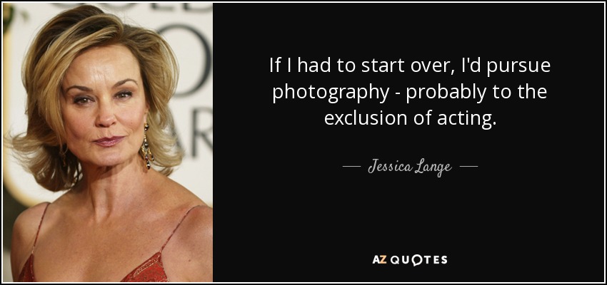 If I had to start over, I'd pursue photography - probably to the exclusion of acting. - Jessica Lange
