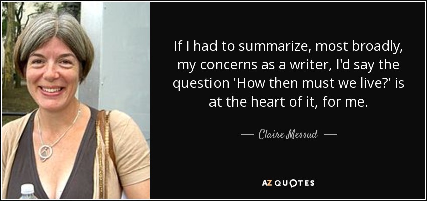 If I had to summarize, most broadly, my concerns as a writer, I'd say the question 'How then must we live?' is at the heart of it, for me. - Claire Messud