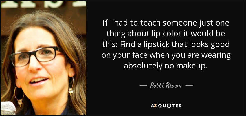 If I had to teach someone just one thing about lip color it would be this: Find a lipstick that looks good on your face when you are wearing absolutely no makeup. - Bobbi Brown