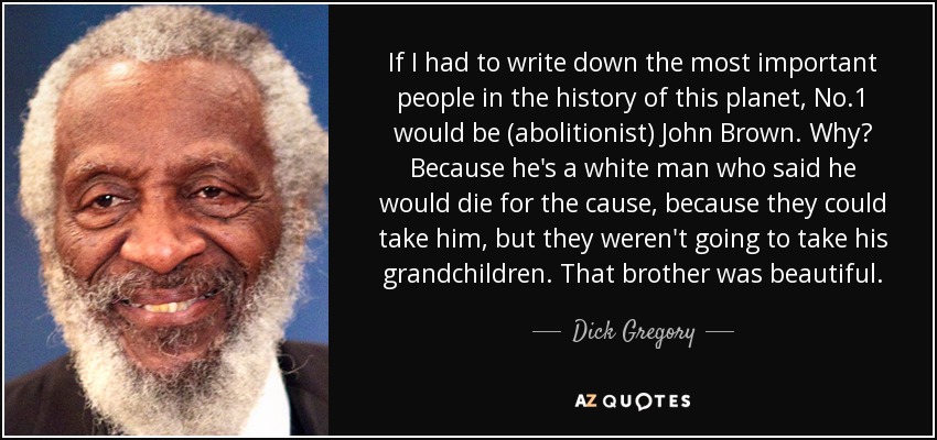 If I had to write down the most important people in the history of this planet, No.1 would be (abolitionist) John Brown. Why? Because he's a white man who said he would die for the cause, because they could take him, but they weren't going to take his grandchildren. That brother was beautiful. - Dick Gregory