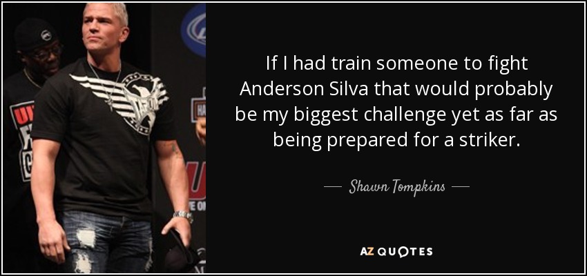 If I had train someone to fight Anderson Silva that would probably be my biggest challenge yet as far as being prepared for a striker. - Shawn Tompkins