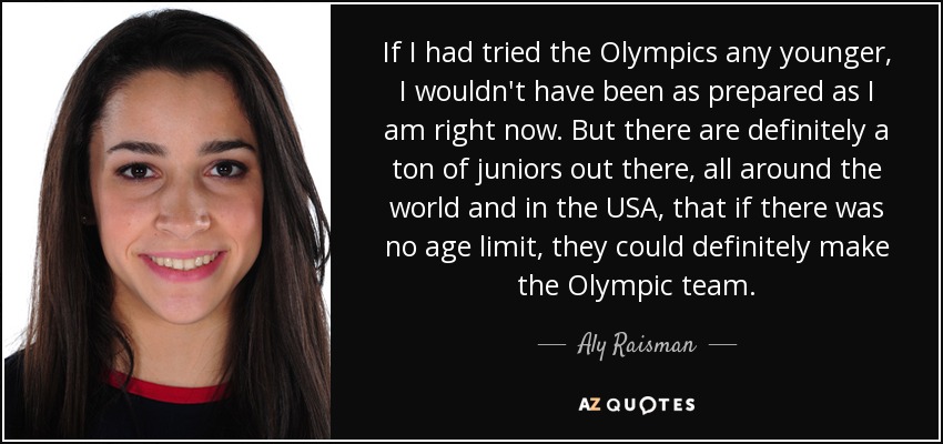 If I had tried the Olympics any younger, I wouldn't have been as prepared as I am right now. But there are definitely a ton of juniors out there, all around the world and in the USA, that if there was no age limit, they could definitely make the Olympic team. - Aly Raisman
