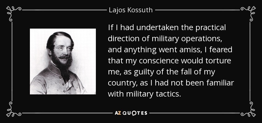 If I had undertaken the practical direction of military operations, and anything went amiss, I feared that my conscience would torture me, as guilty of the fall of my country, as I had not been familiar with military tactics. - Lajos Kossuth