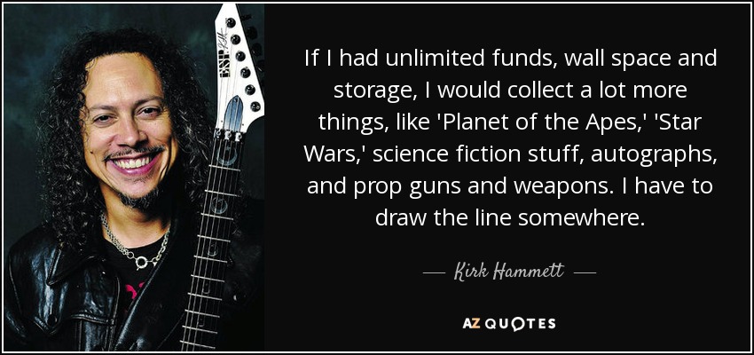 If I had unlimited funds, wall space and storage, I would collect a lot more things, like 'Planet of the Apes,' 'Star Wars,' science fiction stuff, autographs, and prop guns and weapons. I have to draw the line somewhere. - Kirk Hammett