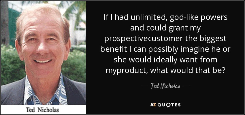 If I had unlimited, god-like powers and could grant my prospectivecustomer the biggest benefit I can possibly imagine he or she would ideally want from myproduct, what would that be? - Ted Nicholas