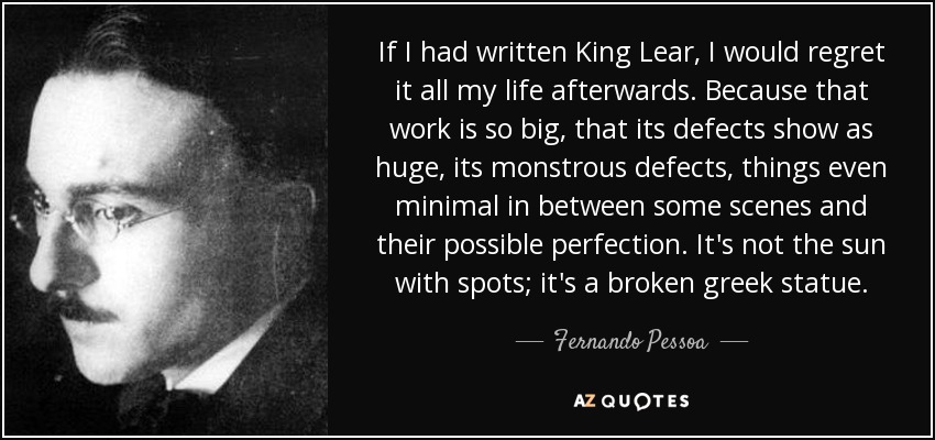 If I had written King Lear, I would regret it all my life afterwards. Because that work is so big, that its defects show as huge, its monstrous defects, things even minimal in between some scenes and their possible perfection. It's not the sun with spots; it's a broken greek statue. - Fernando Pessoa