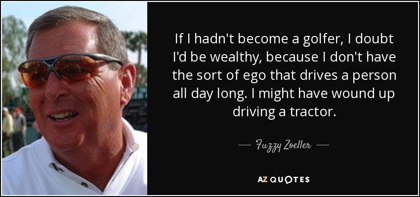 If I hadn't become a golfer, I doubt I'd be wealthy, because I don't have the sort of ego that drives a person all day long. I might have wound up driving a tractor. - Fuzzy Zoeller