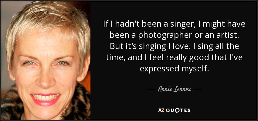 If I hadn't been a singer, I might have been a photographer or an artist. But it's singing I love. I sing all the time, and I feel really good that I've expressed myself. - Annie Lennox