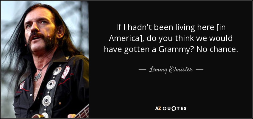 If I hadn't been living here [in America], do you think we would have gotten a Grammy? No chance. - Lemmy Kilmister