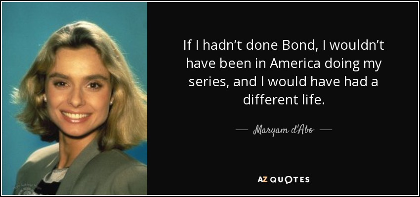 If I hadn’t done Bond, I wouldn’t have been in America doing my series, and I would have had a different life. - Maryam d'Abo