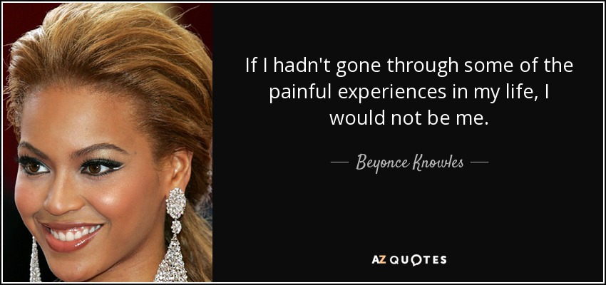 If I hadn't gone through some of the painful experiences in my life, I would not be me. - Beyonce Knowles