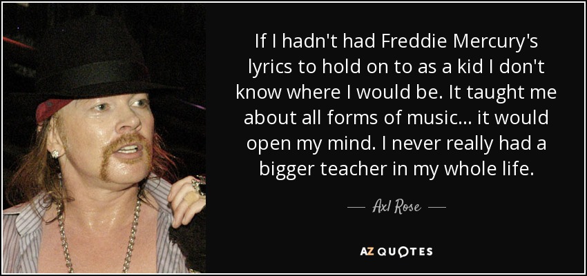 If I hadn't had Freddie Mercury's lyrics to hold on to as a kid I don't know where I would be. It taught me about all forms of music... it would open my mind. I never really had a bigger teacher in my whole life. - Axl Rose