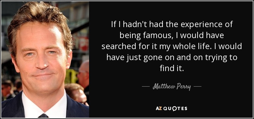 If I hadn't had the experience of being famous, I would have searched for it my whole life. I would have just gone on and on trying to find it. - Matthew Perry