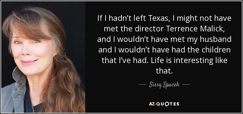 If I hadn’t left Texas, I might not have met the director Terrence Malick, and I wouldn’t have met my husband and I wouldn’t have had the children that I’ve had. Life is interesting like that. - Sissy Spacek