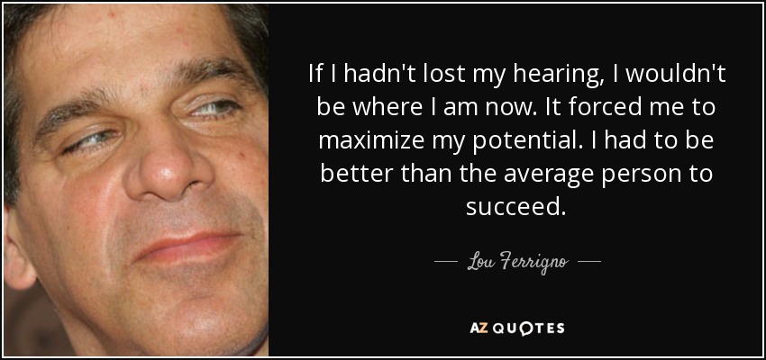 If I hadn't lost my hearing, I wouldn't be where I am now. It forced me to maximize my potential. I had to be better than the average person to succeed. - Lou Ferrigno