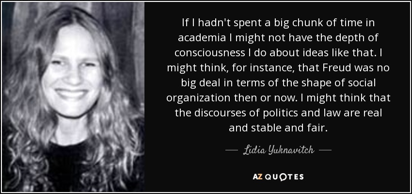 If I hadn't spent a big chunk of time in academia I might not have the depth of consciousness I do about ideas like that. I might think, for instance, that Freud was no big deal in terms of the shape of social organization then or now. I might think that the discourses of politics and law are real and stable and fair. - Lidia Yuknavitch