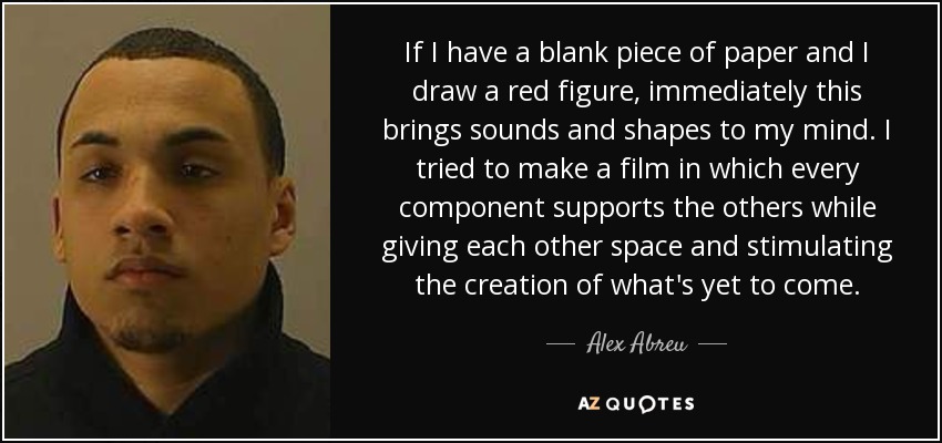 If I have a blank piece of paper and I draw a red figure, immediately this brings sounds and shapes to my mind. I tried to make a film in which every component supports the others while giving each other space and stimulating the creation of what's yet to come. - Alex Abreu