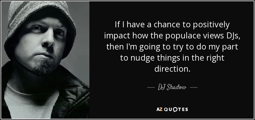 If I have a chance to positively impact how the populace views DJs, then I'm going to try to do my part to nudge things in the right direction. - DJ Shadow
